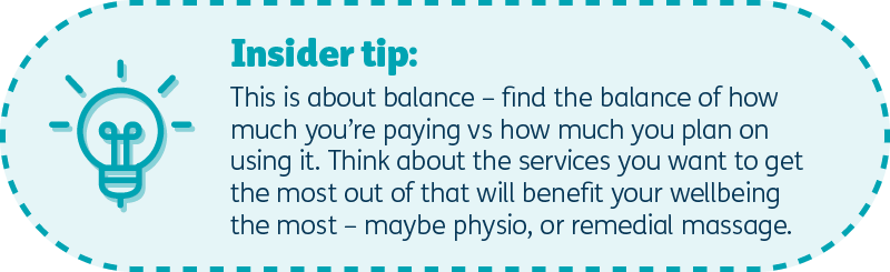 Insider tip: This is about balance – find the balance of how much you’re paying vs how much you plan on using it – think about the services you want to get the most out of that will benefit your wellbeing the most – that could be physio or maybe remedial massage.