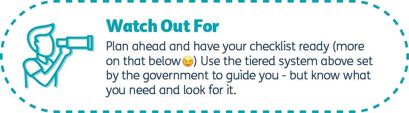 Plan ahead and have your checklist ready (more on that below) Use the tiering above set by the government to guide you - but know what you need and look for it.