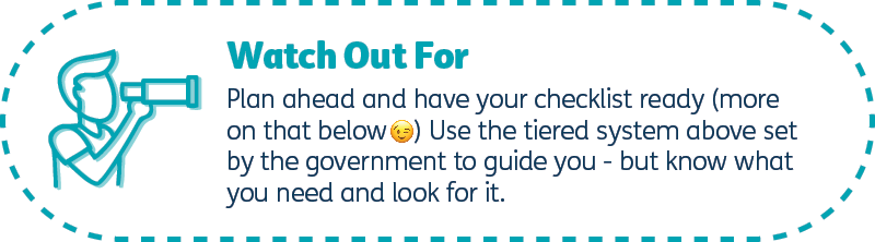 Plan ahead and have your checklist ready (more on that below) Use the tiering above set by the government to guide you - but know what you need and look for it.