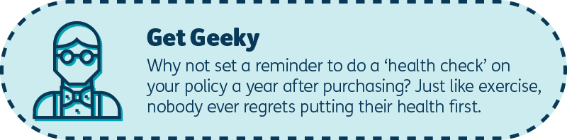 Get geeky: Why not set a reminder to do a ‘health check’ on your policy a year after purchasing? Just like exercise, nobody ever regrets putting their health first.