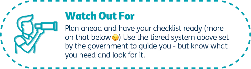 Plan ahead and have your checklist ready (more on that below) Use the tiering above set by the government to guide you - but know what you need and look for it.