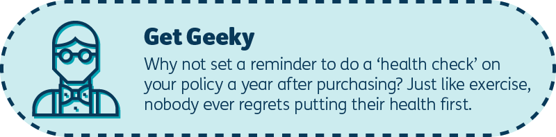 Get geeky: Why not set a reminder to do a ‘health check’ on your policy a year after purchasing? Just like exercise, nobody ever regrets putting their health first.