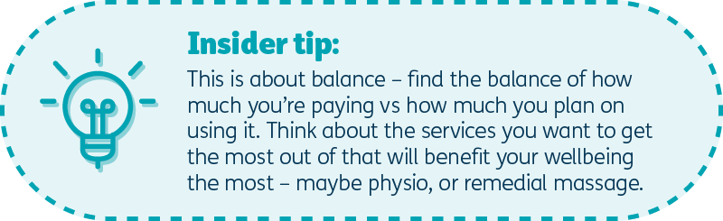 Insider tip: This is about balance – find the balance of how much you’re paying vs how much you plan on using it – think about the services you want to get the most out of that will benefit your wellbeing the most – that could be physio or maybe remedial massage.